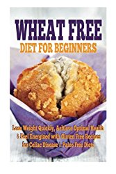 Wheat Free Diet For Beginners: Lose Weight Quickly, Achieve Optimal Health & Feel Energized with Gluten Free Recipes for Celiac Disease, & Paleo Diets